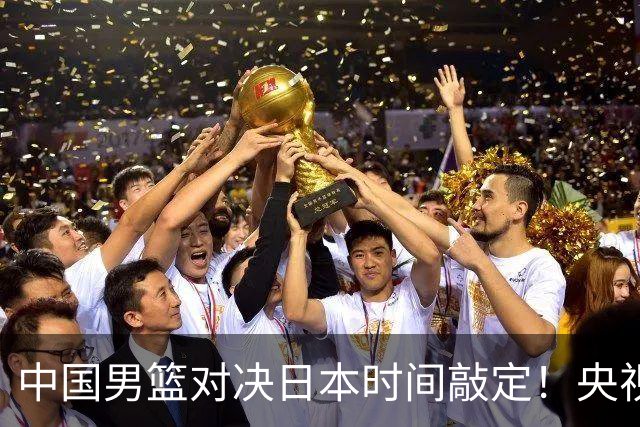 中国男篮对决日本时间敲定！央视CCTV5+直播，要是想3杀敌手需做3点调动