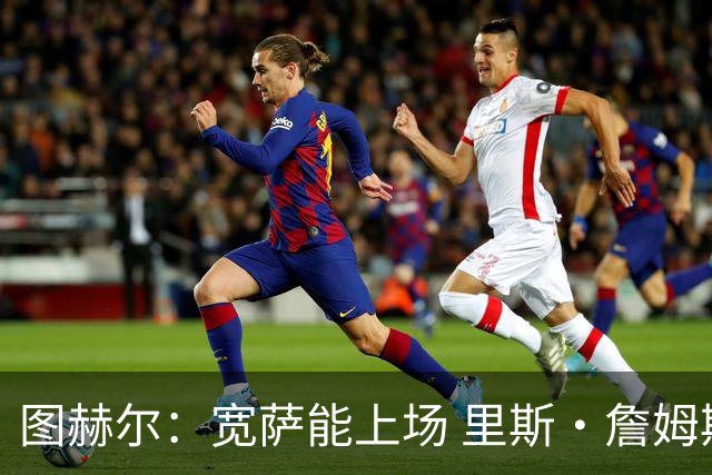 图赫尔：宽萨能上场 里斯·詹姆斯还得评估 不会吃伟哥来应对高反
