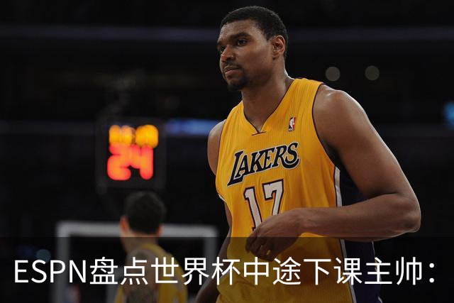 ESPN盘点世界杯中途下课主帅：拉穆奇上榜 洛佩特吉、车范根在列
